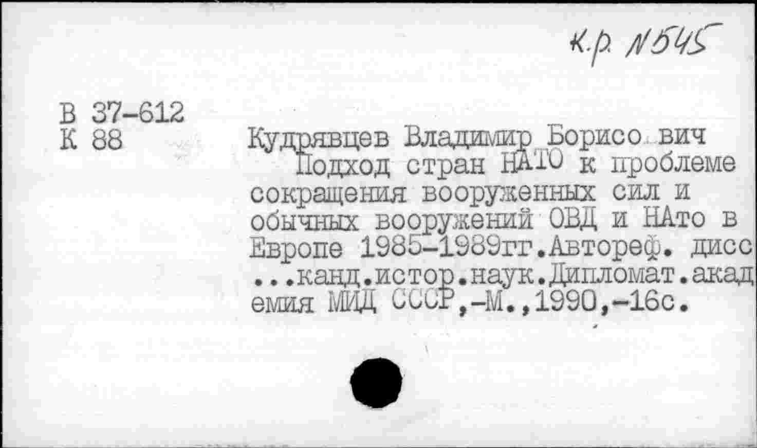 ﻿<р.
В 37-612 К 88
Кудрявцев Владимир Борисе вич
Подход стран НАЮ к проблеме сокращения вооруженных сил и обычных вооружений ОВД и НАто в Европе 198Б-1989гг.Автореф. дисс .. .канд.истор.наук.Дипломат.акад емия МИД С СОТ,-М. ,1990,—16с.